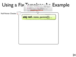 +
-
+Null Pointer Checker
Using a Fix Template:An Example
24
obj ref.: state, parens[i], ...
1500 num = state.parenCount;
1501 int kidMatch = matchRENodes(state, (RENode)ren.kid,
1502 stop, index);
1503 if (kidMatch != 1) return kidMatch;
1504 for (int i = num; i < state.parenCount; i++)
1505 state.parens[i].length = 0;
1506 state.parenCount = num;
 