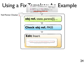 +
-
+Null Pointer Checker
Using a Fix Template:An Example
24
obj ref.: state, parens[i], ...
Check obj ref.: PASS
Edit: Insert
...
...
+ if( ) {
state.parens[i].length = 0;
+ }
...
...
state != null && state.parens[i] != null
1500 num = state.parenCount;
1501 int kidMatch = matchRENodes(state, (RENode)ren.kid,
1502 stop, index);
1503 if (kidMatch != 1) return kidMatch;
1504 for (int i = num; i < state.parenCount; i++)
1505 state.parens[i].length = 0;
1506 state.parenCount = num;
 