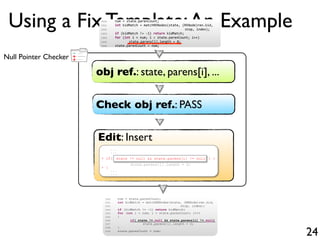 +
-
+Null Pointer Checker
Using a Fix Template:An Example
24
obj ref.: state, parens[i], ...
Check obj ref.: PASS
Edit: Insert
...
...
+ if( ) {
state.parens[i].length = 0;
+ }
...
...
state != null && state.parens[i] != null
1500 num = state.parenCount;
1501 int kidMatch = matchRENodes(state, (RENode)ren.kid,
1502 stop, index);
1503 if (kidMatch != -1) return kidMatch;
1504 for (int i = num; i < state.parenCount; i++)
1505 state.parens[i].length = 0;
1506 state.parenCount = num;
1500 num = state.parenCount;
1501 int kidMatch = matchRENodes(state, (RENode)ren.kid,
1502 stop, index);
1503 if (kidMatch != -1) return kidMatch;
1504 for (int i = num; i < state.parenCount; i++)
1505 {
1506 // deleted.
1507 }
1508 state.parenCount = num;
1500 num = state.parenCount;
1501 int kidMatch = matchRENodes(state, (RENode)ren.kid,
1502 stop, index);
1503 if (kidMatch != -1) return kidMatch;
1504 for (int i = num; i < state.parenCount; i++)
1505 state.parens[i].length = 0;
1506 state.parenCount = num;
1500 num = state.parenCount;
1501 int kidMatch = matchRENodes(state, (RENode)ren.kid,
1502 stop, index);
1503 if (kidMatch != -1) return kidMatch;
1504 for (int i = num; i < state.parenCount; i++)
1505 {
1506 if( state != null && state.parens[i] != null)
1507 state.parens[i].length = 0;
1508 }
1509 state.parenCount = num;
1500 num = state.parenCount;
1501 int kidMatch = matchRENodes(state, (RENode)ren.kid,
1502 stop, index);
1503 if (kidMatch != 1) return kidMatch;
1504 for (int i = num; i < state.parenCount; i++)
1505 state.parens[i].length = 0;
1506 state.parenCount = num;
 