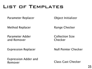 25
List of Templates
Parameter Replacer
Method Replacer
Parameter Adder
and Remover
Expression Replacer
Expression Adder and
Remover
Object Initializer
Range Checker
Collection Size
Checker
Null Pointer Checker
Class Cast Checker
 