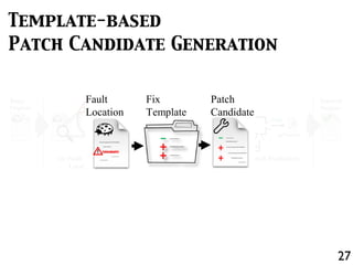 if(lhs == DBL_MRK) lhs = ...;
if(lhs == undefined) {
lhs = strings[pc + 1];
}
Scriptable calleeScope = ...;
Buggy
Program
(a) Fault
Localization
+
-
+
-
+
+
(b) Template-based
Patch Candidate Generation
Fail
Pass
(c) Patch Evaluation
T
Repaired
Fix
Template
Patch
Candidate
Repaired
Program
Fault
Location
27
Template-based
Patch Candidate Generation
+
-
+
-
+
+
Fix
Template
Patch
Candidate
Fault
Location
 