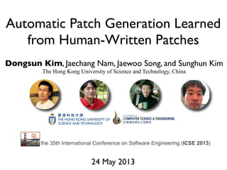 Automatic Patch Generation Learned
from Human-Written Patches
Dongsun Kim, Jaechang Nam, Jaewoo Song, and Sunghun Kim
The Hong Kong University of Science and Technology, China
24 May 2013
the 35th International Conference on Software Engineering (ICSE 2013)
 