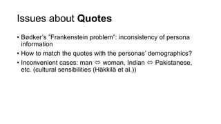 Issues about Quotes
• Bødker’s ”Frankenstein problem”: inconsistency of persona
information
• How to match the quotes with the personas’ demographics?
• Inconvenient cases: man  woman, Indian  Pakistanese,
etc. (cultural sensibilities (Häkkilä et al.))
 