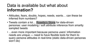Data is available but what about
information?
• Attitudes, fears, doubts, hopes, needs, wants… can these be
inferred from numbers?
• Tweets contain a lot… Rosetta’s Stone for data-driven
personas: user modeling / soft attribute inference from smartly
sampled tweets
• …even more important because persona users’ information
needs are unique --- need to have flexible tools for them to
query persona attitudes in real-time (static data-driven personas
won’t do)
 