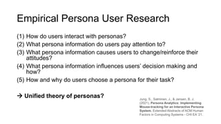 Empirical Persona User Research
(1) How do users interact with personas?
(2) What persona information do users pay attention to?
(3) What persona information causes users to change/reinforce their
attitudes?
(4) What persona information influences users’ decision making and
how?
(5) How and why do users choose a persona for their task?
→ Unified theory of personas? Jung, S., Salminen, J., & Jansen, B. J.
(2021). Persona Analytics: Implementing
Mouse-tracking for an Interactive Persona
System. Extended Abstracts of ACM Human
Factors in Computing Systems - CHI EA ’21.
 