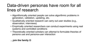 Data-driven personas have room for all
lines of research
• Algorithmically oriented people can solve algorithmic problems in
generation, validation, updating, etc.
• Qualitatively oriented research can carry out user studies (e.g.,
observation, interviews)
• Empirically oriented researchers can conduct experiments using real
systems and controlled conditions
• Theoretically oriented scholars can attempt to formulate theories of
persona use and persona-user interaction
…join the family ☺
 
