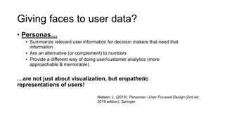 Giving faces to user data?
• Personas…
• Summarize relevant user information for decision makers that need that
information
• Are an alternative (or complement) to numbers
• Provide a different way of doing user/customer analytics (more
approachable & memorable)
…are not just about visualization, but empathetic
representations of users!
Nielsen, L. (2019). Personas—User Focused Design (2nd ed.
2019 edition). Springer.
 