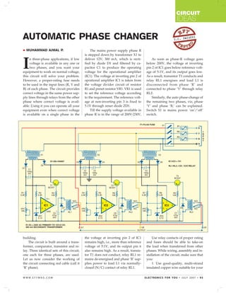 CIRCUIT
                                                                                                              IDEAS

AUTOMATIC PHASE CHANGER                                                                                      S.C. DW
                                                                                                                    IVEDI



  MUHAMMAD AJMAL P.                              The mains power supply phase R
                                             is stepped down by transformer X1 to


I
     n three-phase applications, if low      deliver 12V, 300 mA, which is recti-            As soon as phase-R voltage goes
     voltage is available in any one or      fied by diode D1 and filtered by ca-        below 200V, the voltage at inverting
     two phases, and you want your           pacitor C1 to produce the operating         pin 2 of IC1 goes below reference volt-
equipment to work on normal voltage,         voltage for the operational amplifier       age of 5.1V, and its output goes low.
this circuit will solve your problem.        (IC1). The voltage at inverting pin 2 of    As a result, transistor T1 conducts and
However, a proper-rating fuse needs          oprational amplifier IC1 is taken from      relay RL1 energises and load L1 is
to be used in the input lines (R, Y and      the voltage divider circuit of resistor     disconnected from phase ‘R’ and
B) of each phase. The circuit provides       R1 and preset resistor VR1. VR1 is used     connected to phase ‘Y’ through relay
correct voltage in the same power sup-       to set the reference voltage according      RL2.
ply lines through relays from the other      to the requirement. The reference volt-         Similarly, the auto phase-change of
phase where correct voltage is avail-        age at non-inverting pin 3 is fixed to      the remaining two phases, viz, phase
able. Using it you can operate all your      5.1V through zener diode ZD1.               ‘Y’ and phase ‘B,’ can be explained.
equipment even when correct voltage              Till the supply voltage available in    Switch S1 is mains power ‘on’/’off’
is available on a single phase in the        phase R is in the range of 200V-230V,       switch.




building.                                    the voltage at inverting pin 2 of IC1           Use relay contacts of proper rating
    The circuit is built around a trans-     remains high, i.e., more than reference     and fuses should be able to take-on
former, comparator, transistor and re-       voltage of 5.1V, and its output pin 6       the load when transferred from other
lay. Three identical sets of this circuit,   also remains high. As a result, transis-    phases. While wiring, assembly and in-
one each for three phases, are used.         tor T1 does not conduct, relay RL1 re-      stallation of the circuit, make sure that
Let us now consider the working of           mains de-energised and phase ‘R’ sup-       you:
the circuit connecting red cable (call it    plies power to load L1 via normally-            1. Use good-quality, multi-strand
‘R’ phase).                                  closed (N/C) contact of relay RL1.          insulated copper wire suitable for your

WWW.EFYMAG.COM                                                                          ELECTRONICS FOR YOU • JULY 2007 • 93
 