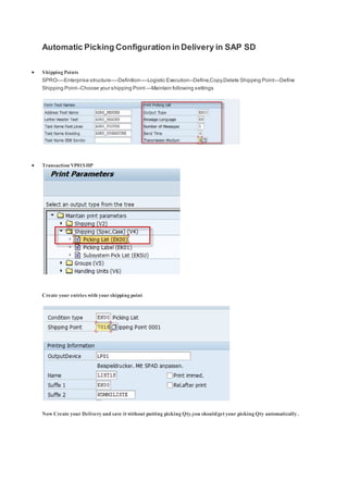 Automatic Picking Configuration in Delivery in SAP SD
 Shipping Points
SPRO----Enterprise structure----Definition----Logistic Execution--Define,Copy,Delete Shipping Point---Define
Shipping Point--Choose your shipping Point ---Maintain following settings
 Transaction VP01SHP
Create your entries with yourshipping point
Now Create your Delivery and save it without putting picking Qty,you shouldget your picking Qty automatically .
 