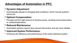 Advantages of Automation in PFC
 Dynamic Adjustment:
• Automatically adjusts to changing load conditions, which manual systems
cannot do.
 Optimal Compensation:
• Provides just the right amount of reactive power, avoiding overcompensation
or undercompensation.
 Reduced Maintenance:
• Automated systems require less manual intervention and are more reliable.
 Improved System Performance:
• Enhances the efficiency and performance of the entire electrical system.
 