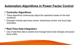 Automation Algorithms in Power Factor Control
 Controller Algorithms:
• These algorithms continuously adjust the capacitors based on the load
conditions.
• Examples include open-loop control, closed-loop control, and fuzzy logic
controllers.
 Real-Time Data Integration:
• Use of real-time data to predict and manage future load changes and power
factor shifts.
 