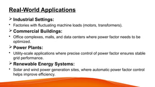 Real-World Applications
 Industrial Settings:
• Factories with fluctuating machine loads (motors, transformers).
 Commercial Buildings:
• Office complexes, malls, and data centers where power factor needs to be
optimized.
 Power Plants:
• Utility-scale applications where precise control of power factor ensures stable
grid performance.
 Renewable Energy Systems:
• Solar and wind power generation sites, where automatic power factor control
helps improve efficiency.
 