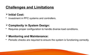 Challenges and Limitations
 Initial Cost:
• Investment in PFC systems and controllers.
 Complexity in System Design:
• Requires proper configuration to handle diverse load conditions.
 Monitoring and Maintenance:
• Periodic checks are required to ensure the system is functioning correctly.
 
