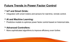 Future Trends in Power Factor Control
 IoT and Smart Grids:
• Integration with smart meters and sensors for real-time, remote control.
 AI and Machine Learning:
• Predictive models to optimize power factor control based on historical data.
 Advanced Controllers:
• More sophisticated algorithms to improve efficiency even further.
 