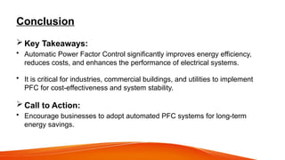 Conclusion
 Key Takeaways:
• Automatic Power Factor Control significantly improves energy efficiency,
reduces costs, and enhances the performance of electrical systems.
• It is critical for industries, commercial buildings, and utilities to implement
PFC for cost-effectiveness and system stability.
 Call to Action:
• Encourage businesses to adopt automated PFC systems for long-term
energy savings.
 