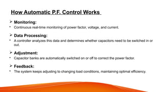 How Automatic P.F. Control Works
 Monitoring:
• Continuous real-time monitoring of power factor, voltage, and current.
 Data Processing:
• A controller analyzes this data and determines whether capacitors need to be switched in or
out.
 Adjustment:
• Capacitor banks are automatically switched on or off to correct the power factor.
 Feedback:
• The system keeps adjusting to changing load conditions, maintaining optimal efficiency.
 
