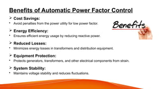 Benefits of Automatic Power Factor Control
 Cost Savings:
• Avoid penalties from the power utility for low power factor.
 Energy Efficiency:
• Ensures efficient energy usage by reducing reactive power.
 Reduced Losses:
• Minimizes energy losses in transformers and distribution equipment.
 Equipment Protection:
• Protects generators, transformers, and other electrical components from strain.
 System Stability:
• Maintains voltage stability and reduces fluctuations.
 