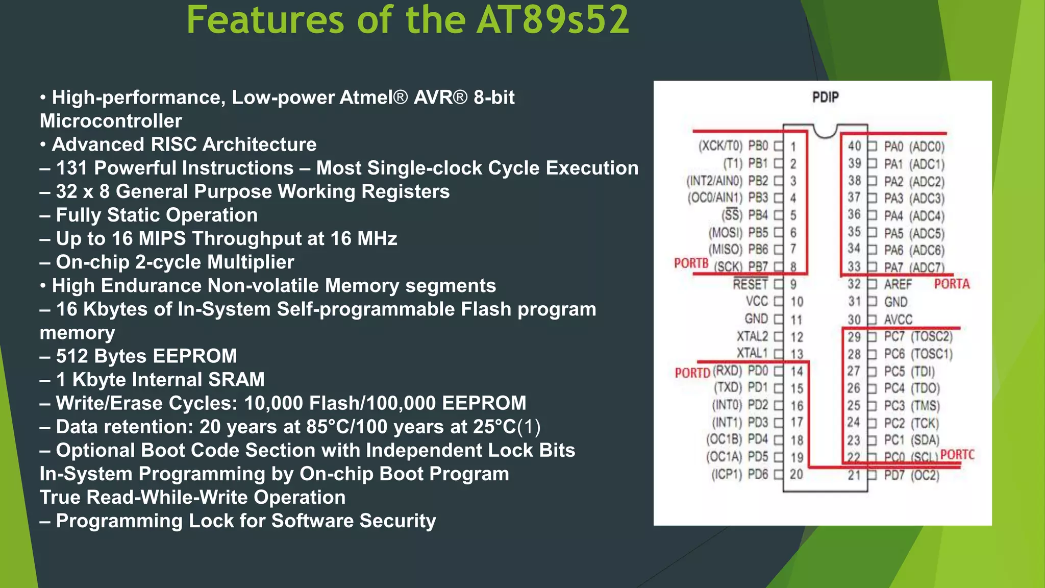 Features of the AT89s52
• High-performance, Low-power Atmel® AVR® 8-bit
Microcontroller
• Advanced RISC Architecture
– 131 Powerful Instructions – Most Single-clock Cycle Execution
– 32 x 8 General Purpose Working Registers
– Fully Static Operation
– Up to 16 MIPS Throughput at 16 MHz
– On-chip 2-cycle Multiplier
• High Endurance Non-volatile Memory segments
– 16 Kbytes of In-System Self-programmable Flash program
memory
– 512 Bytes EEPROM
– 1 Kbyte Internal SRAM
– Write/Erase Cycles: 10,000 Flash/100,000 EEPROM
– Data retention: 20 years at 85°C/100 years at 25°C(1)
– Optional Boot Code Section with Independent Lock Bits
In-System Programming by On-chip Boot Program
True Read-While-Write Operation
– Programming Lock for Software Security
 