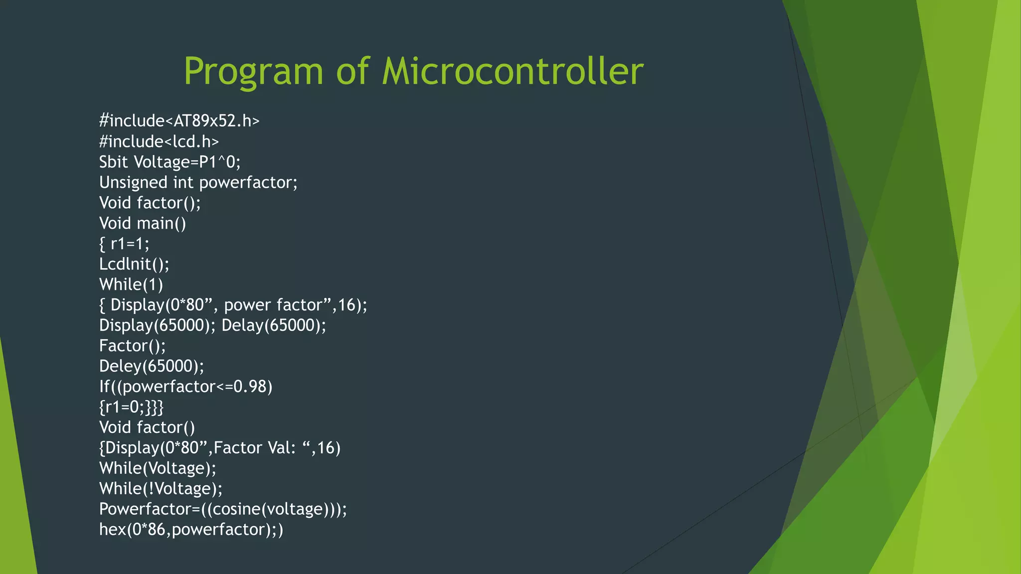 Program of Microcontroller
#include<AT89x52.h>
#include<lcd.h>
Sbit Voltage=P1^0;
Unsigned int powerfactor;
Void factor();
Void main()
{ r1=1;
Lcdlnit();
While(1)
{ Display(0*80”, power factor”,16);
Display(65000); Delay(65000);
Factor();
Deley(65000);
If((powerfactor<=0.98)
{r1=0;}}}
Void factor()
{Display(0*80”,Factor Val: “,16)
While(Voltage);
While(!Voltage);
Powerfactor=((cosine(voltage)));
hex(0*86,powerfactor);)
 
