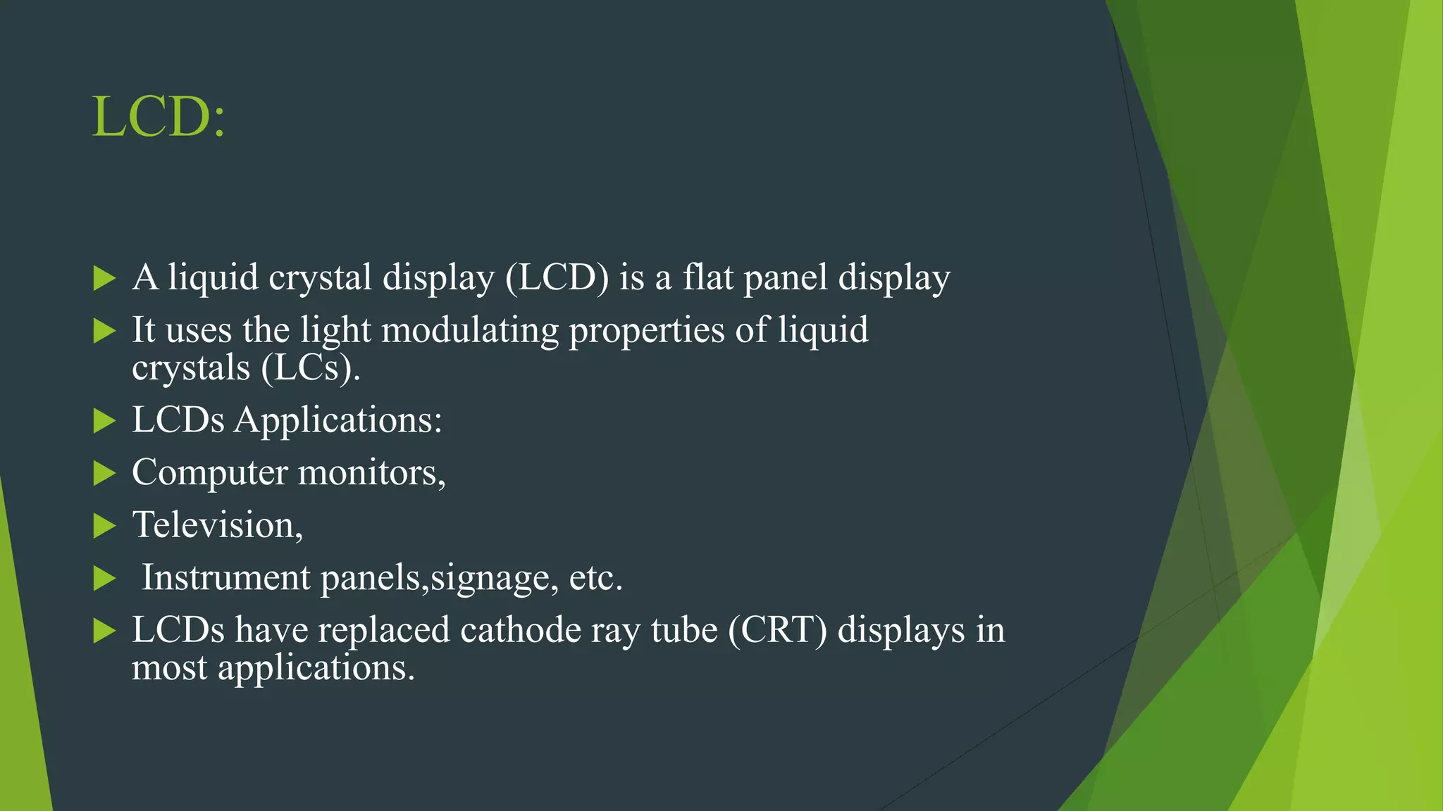 LCD:
 A liquid crystal display (LCD) is a flat panel display
 It uses the light modulating properties of liquid
crystals (LCs).
 LCDs Applications:
 Computer monitors,
 Television,
 Instrument panels,signage, etc.
 LCDs have replaced cathode ray tube (CRT) displays in
most applications.
 