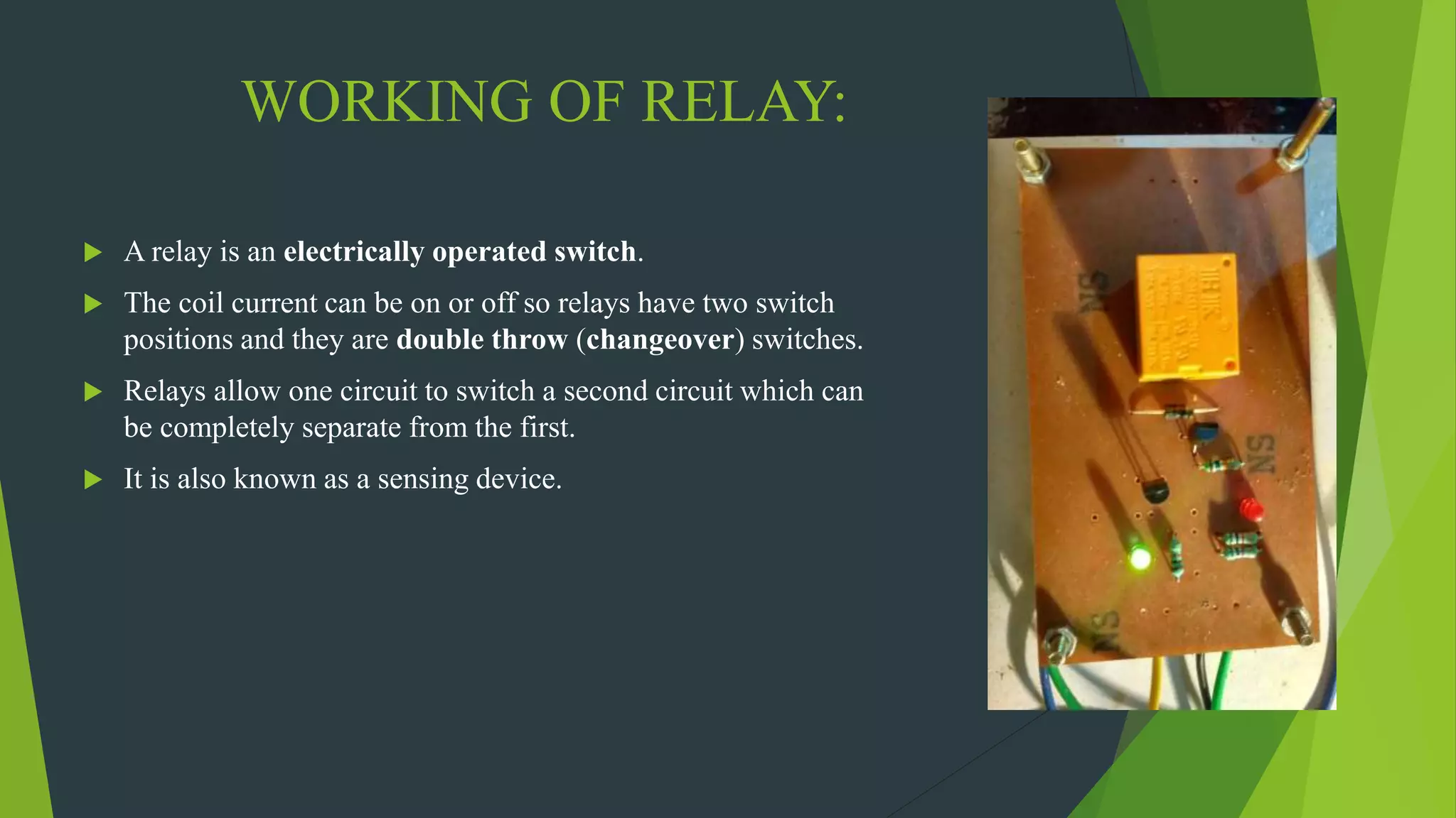 WORKING OF RELAY:
 A relay is an electrically operated switch.
 The coil current can be on or off so relays have two switch
positions and they are double throw (changeover) switches.
 Relays allow one circuit to switch a second circuit which can
be completely separate from the first.
 It is also known as a sensing device.
 