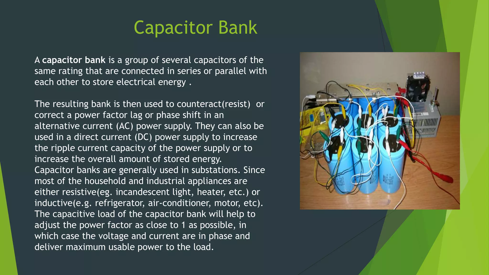 Capacitor Bank
A capacitor bank is a group of several capacitors of the
same rating that are connected in series or parallel with
each other to store electrical energy .
The resulting bank is then used to counteract(resist) or
correct a power factor lag or phase shift in an
alternative current (AC) power supply. They can also be
used in a direct current (DC) power supply to increase
the ripple current capacity of the power supply or to
increase the overall amount of stored energy.
Capacitor banks are generally used in substations. Since
most of the household and industrial appliances are
either resistive(eg. incandescent light, heater, etc.) or
inductive(e.g. refrigerator, air-conditioner, motor, etc).
The capacitive load of the capacitor bank will help to
adjust the power factor as close to 1 as possible, in
which case the voltage and current are in phase and
deliver maximum usable power to the load.
 