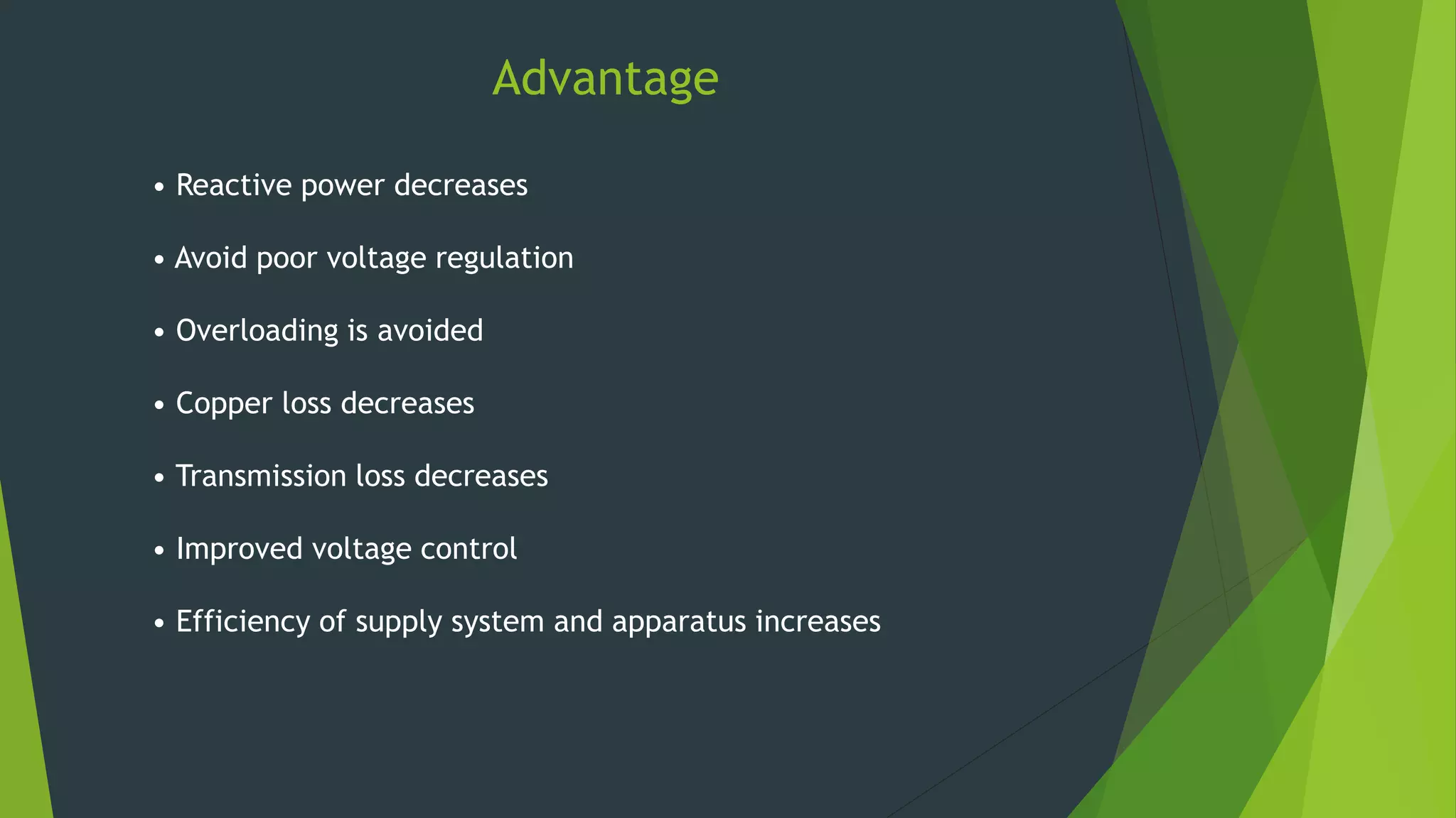 Advantage
• Reactive power decreases
• Avoid poor voltage regulation
• Overloading is avoided
• Copper loss decreases
• Transmission loss decreases
• Improved voltage control
• Efficiency of supply system and apparatus increases
 