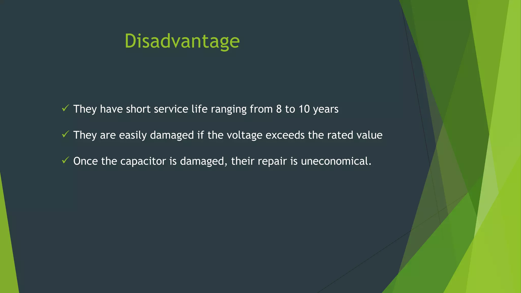 Disadvantage
 They have short service life ranging from 8 to 10 years
 They are easily damaged if the voltage exceeds the rated value
 Once the capacitor is damaged, their repair is uneconomical.
 