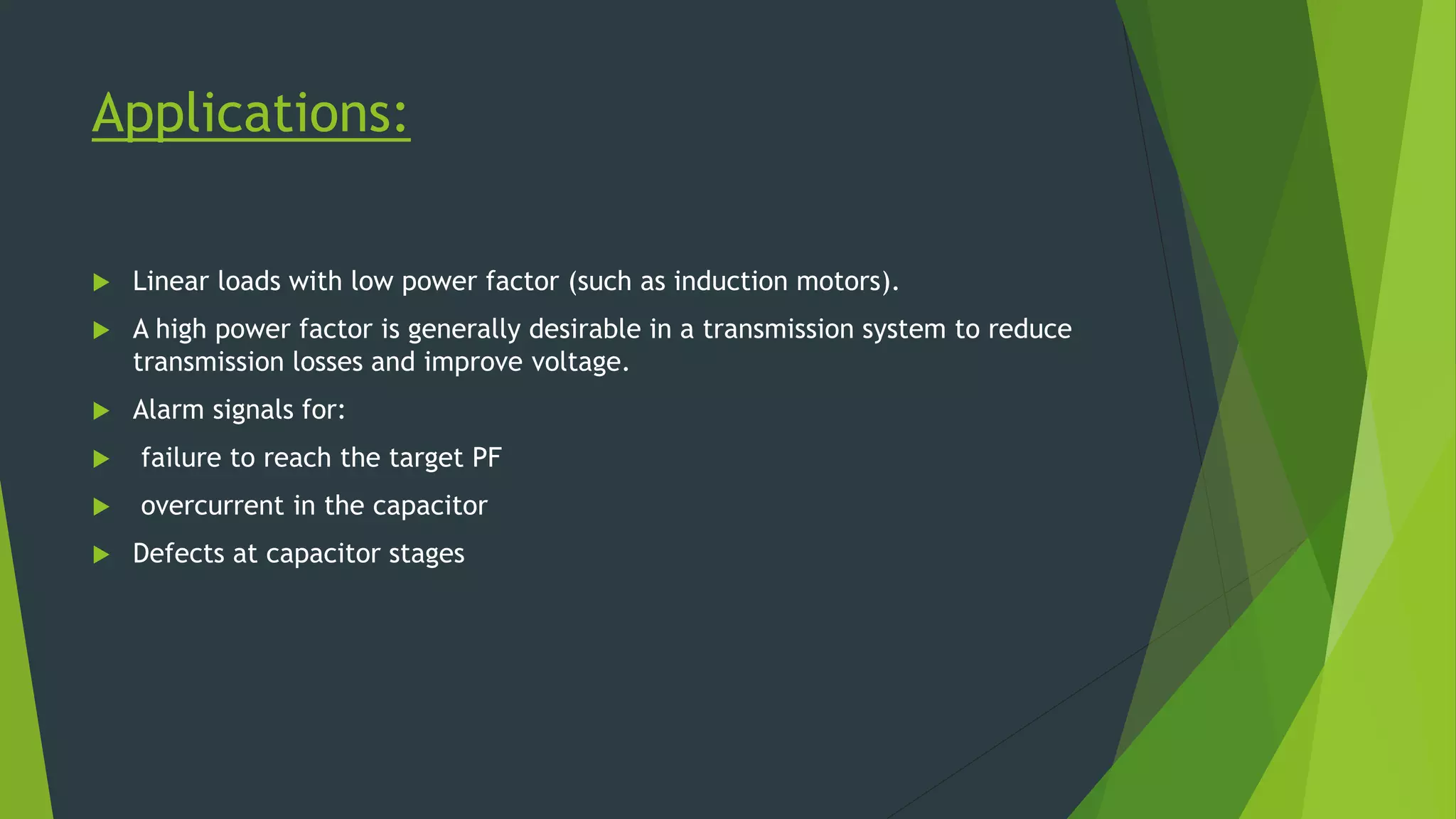 Applications:
 Linear loads with low power factor (such as induction motors).
 A high power factor is generally desirable in a transmission system to reduce
transmission losses and improve voltage.
 Alarm signals for:
 failure to reach the target PF
 overcurrent in the capacitor
 Defects at capacitor stages
 