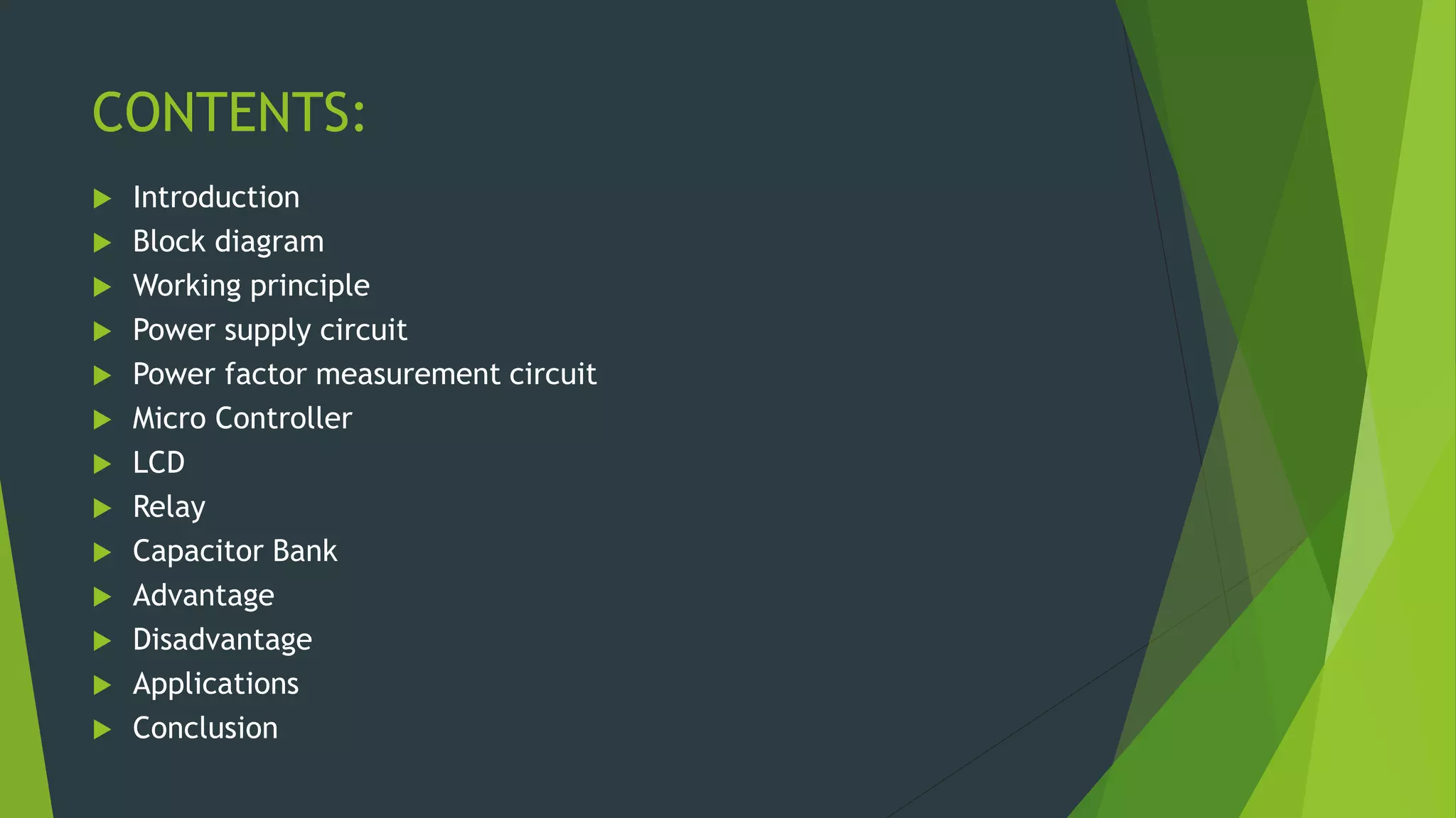 CONTENTS:
 Introduction
 Block diagram
 Working principle
 Power supply circuit
 Power factor measurement circuit
 Micro Controller
 LCD
 Relay
 Capacitor Bank
 Advantage
 Disadvantage
 Applications
 Conclusion
 