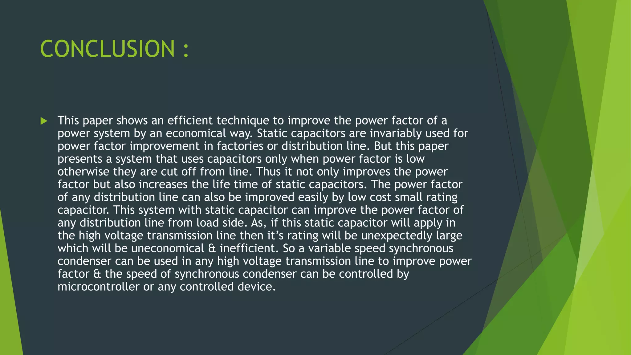 CONCLUSION :
 This paper shows an efficient technique to improve the power factor of a
power system by an economical way. Static capacitors are invariably used for
power factor improvement in factories or distribution line. But this paper
presents a system that uses capacitors only when power factor is low
otherwise they are cut off from line. Thus it not only improves the power
factor but also increases the life time of static capacitors. The power factor
of any distribution line can also be improved easily by low cost small rating
capacitor. This system with static capacitor can improve the power factor of
any distribution line from load side. As, if this static capacitor will apply in
the high voltage transmission line then it’s rating will be unexpectedly large
which will be uneconomical & inefficient. So a variable speed synchronous
condenser can be used in any high voltage transmission line to improve power
factor & the speed of synchronous condenser can be controlled by
microcontroller or any controlled device.
 