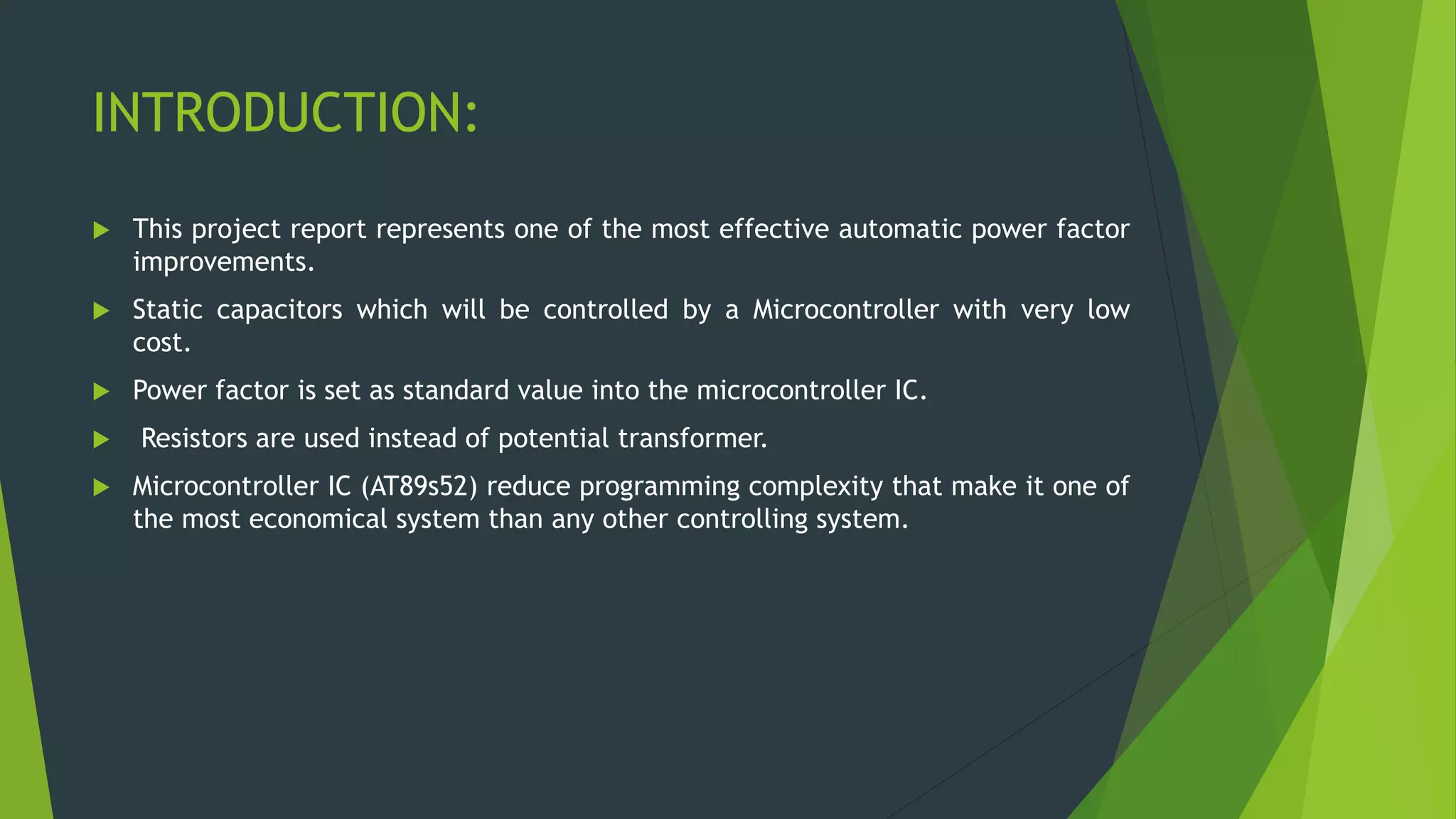 INTRODUCTION:
 This project report represents one of the most effective automatic power factor
improvements.
 Static capacitors which will be controlled by a Microcontroller with very low
cost.
 Power factor is set as standard value into the microcontroller IC.
 Resistors are used instead of potential transformer.
 Microcontroller IC (AT89s52) reduce programming complexity that make it one of
the most economical system than any other controlling system.
 