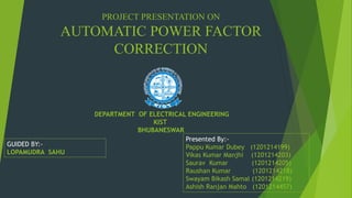 PROJECT PRESENTATION ON
AUTOMATIC POWER FACTOR
CORRECTION
GUIDED BY:-
LOPAMUDRA SAHU
Presented By:-
Pappu Kumar Dubey (1201214199)
Vikas Kumar Manjhi (1201214203)
Saurav Kumar (1201214205)
Raushan Kumar (1201214218)
Swayam Bikash Samal (1201214219)
Ashish Ranjan Mahto (1201214457)
DEPARTMENT OF ELECTRICAL ENGINEERING
KIST
BHUBANESWAR
 