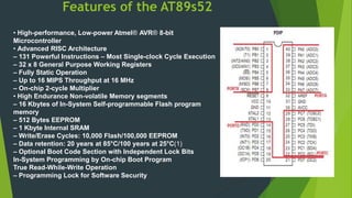 Features of the AT89s52
• High-performance, Low-power Atmel® AVR® 8-bit
Microcontroller
• Advanced RISC Architecture
– 131 Powerful Instructions – Most Single-clock Cycle Execution
– 32 x 8 General Purpose Working Registers
– Fully Static Operation
– Up to 16 MIPS Throughput at 16 MHz
– On-chip 2-cycle Multiplier
• High Endurance Non-volatile Memory segments
– 16 Kbytes of In-System Self-programmable Flash program
memory
– 512 Bytes EEPROM
– 1 Kbyte Internal SRAM
– Write/Erase Cycles: 10,000 Flash/100,000 EEPROM
– Data retention: 20 years at 85°C/100 years at 25°C(1)
– Optional Boot Code Section with Independent Lock Bits
In-System Programming by On-chip Boot Program
True Read-While-Write Operation
– Programming Lock for Software Security
 