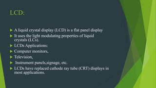 LCD:
 A liquid crystal display (LCD) is a flat panel display
 It uses the light modulating properties of liquid
crystals (LCs).
 LCDs Applications:
 Computer monitors,
 Television,
 Instrument panels,signage, etc.
 LCDs have replaced cathode ray tube (CRT) displays in
most applications.
 
