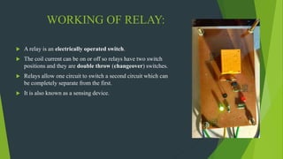 WORKING OF RELAY:
 A relay is an electrically operated switch.
 The coil current can be on or off so relays have two switch
positions and they are double throw (changeover) switches.
 Relays allow one circuit to switch a second circuit which can
be completely separate from the first.
 It is also known as a sensing device.
 