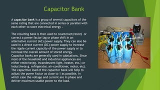 Capacitor Bank
A capacitor bank is a group of several capacitors of the
same rating that are connected in series or parallel with
each other to store electrical energy .
The resulting bank is then used to counteract(resist) or
correct a power factor lag or phase shift in an
alternative current (AC) power supply. They can also be
used in a direct current (DC) power supply to increase
the ripple current capacity of the power supply or to
increase the overall amount of stored energy.
Capacitor banks are generally used in substations. Since
most of the household and industrial appliances are
either resistive(eg. incandescent light, heater, etc.) or
inductive(e.g. refrigerator, air-conditioner, motor, etc).
The capacitive load of the capacitor bank will help to
adjust the power factor as close to 1 as possible, in
which case the voltage and current are in phase and
deliver maximum usable power to the load.
 
