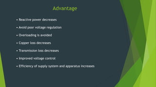 Advantage
• Reactive power decreases
• Avoid poor voltage regulation
• Overloading is avoided
• Copper loss decreases
• Transmission loss decreases
• Improved voltage control
• Efficiency of supply system and apparatus increases
 