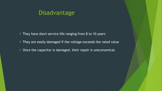 Disadvantage
 They have short service life ranging from 8 to 10 years
 They are easily damaged if the voltage exceeds the rated value
 Once the capacitor is damaged, their repair is uneconomical.
 