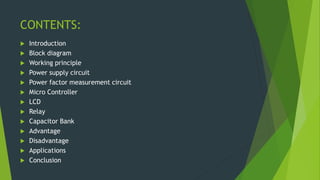 CONTENTS:
 Introduction
 Block diagram
 Working principle
 Power supply circuit
 Power factor measurement circuit
 Micro Controller
 LCD
 Relay
 Capacitor Bank
 Advantage
 Disadvantage
 Applications
 Conclusion
 