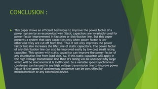 CONCLUSION :
 This paper shows an efficient technique to improve the power factor of a
power system by an economical way. Static capacitors are invariably used for
power factor improvement in factories or distribution line. But this paper
presents a system that uses capacitors only when power factor is low
otherwise they are cut off from line. Thus it not only improves the power
factor but also increases the life time of static capacitors. The power factor
of any distribution line can also be improved easily by low cost small rating
capacitor. This system with static capacitor can improve the power factor of
any distribution line from load side. As, if this static capacitor will apply in
the high voltage transmission line then it’s rating will be unexpectedly large
which will be uneconomical & inefficient. So a variable speed synchronous
condenser can be used in any high voltage transmission line to improve power
factor & the speed of synchronous condenser can be controlled by
microcontroller or any controlled device.
 