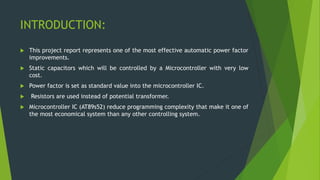 INTRODUCTION:
 This project report represents one of the most effective automatic power factor
improvements.
 Static capacitors which will be controlled by a Microcontroller with very low
cost.
 Power factor is set as standard value into the microcontroller IC.
 Resistors are used instead of potential transformer.
 Microcontroller IC (AT89s52) reduce programming complexity that make it one of
the most economical system than any other controlling system.
 