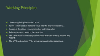 Working Principle:
 Power supply is given to the circuit.
 Power factor is set as standard value into the microcontroller IC.
 In case of deviations , microcontroller activates relay.
 Relay senses and connects the capacitor.
 The capacitor is connected parallel across the load by relay without any
hazard.
 The APFC unit controls PF by activating/deactivating capacitors.
 