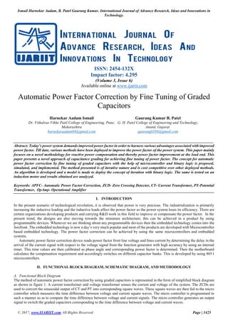 Ismail Harnekar Aadam, B. Patel Gaurang Kumar, International Journal of Advance Research, Ideas and Innovations in
Technology.
© 2017, www.IJARIIT.com All Rights Reserved Page | 1425
ISSN: 2454-132X
Impact factor: 4.295
(Volume 3, Issue 6)
Available online at www.ijariit.com
Automatic Power Factor Correction by Fine Tuning of Graded
Capacitors
Harnekar Aadam Ismail
Dr. Vithalrao Vikhe Patil College of Engineering, Pune,
Maharashtra
harnekaraadam68@gmail.com
Gaurang Kumar B. Patel
G. H. Patel College of Engineering and Technology,
Anand, Gujarat
gaurang6588@gmail.com
Abstract: Today’s power system demands improved power factor in order to harness various advantages associated with improved
power factor. Till date, various methods have been deployed to improve the power factor of the power system. This paper mainly
focuses on a novel methodology for reactive power compensation and thereby power factor improvement at the load end. This
paper presents a novel approach of capacitance grading for achieving fine tuning of power factor. The concept for automatic
power factor correction by fine tuning of graded capacitors with the help of microcontroller and binary logic is proposed,
simulated, and implemented. The method presented is of iterative nature and is cost competitive over other deployed methods.
An algorithm is developed and a model is made to deploy the concept of iteration with binary logic. The same is tested on an
induction motor and results obtained are analyzed.
Keywords: APFC- Automatic Power Factor Correction, ZCD- Zero Crossing Detector, CT- Current Transformer, PT-Potential
Transformer, OpAmp- Operational Amplifier
I. INTRODUCTION
In the present scenario of technological revolution, it is observed that power is very precious. The industrialization is primarily
increasing the inductive loading and the inductive loads affect the power factor so the power system loses its efficiency. There are
certain organizations developing products and carrying R&D work in this field to improve or compensate the power factor. In the
present trend, the designs are also moving towards the miniature architecture; this can be achieved in a product by using
programmable devices. Whenever we are thinking about any programmable devices then the embedded technology comes into the
forefront. The embedded technology is now a day’s very much popular and most of the products are developed with Microcontroller
based embedded technology. The power factor correction can be achieved by using the same microcontrollers and embedded
systems.
Automatic power factor correction device reads power factor from line voltage and lines current by determining the delay in the
arrival of the current signal with respect to the voltage signal from the function generator with high accuracy by using an internal
timer. This time values are then calibrated as phase angle and corresponding power factor is determined. Then the motherboard
calculates the compensation requirement and accordingly switches on different capacitor banks. This is developed by using 8051
microcontrollers.
II. FUNCTIONAL BLOCK DIAGRAM, SCHEMATIC DIAGRAM, AND METHODOLOGY
A. Functional Block Diagram
The method of automatic power factor correction by using graded capacitors is represented in the form of simplified block diagram
as shown in figure 1. A current transformer and voltage transformer senses the current and voltage of the system. The ZCDs are
used to convert the sinusoidal output of CT and PT into corresponding square waves. These square waves are then fed to the micro
controller which measures the time difference between voltage and current square waves. The micro controller is programmed in
such a manner so as to compare the time difference between voltage and current signals. The micro controller generates an output
signal to switch the graded capacitors corresponding to the time difference between voltage and current waves.
 