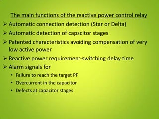 The main functions of the reactive power control relay
 Automatic connection detection (Star or Delta)
 Automatic detection of capacitor stages
 Patented characteristics avoiding compensation of very
  low active power
 Reactive power requirement-switching delay time
 Alarm signals for
   • Failure to reach the target PF
   • Overcurrent in the capacitor
   • Defects at capacitor stages
 