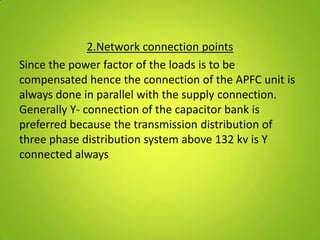 2.Network connection points
Since the power factor of the loads is to be
compensated hence the connection of the APFC unit is
always done in parallel with the supply connection.
Generally Y- connection of the capacitor bank is
preferred because the transmission distribution of
three phase distribution system above 132 kv is Y
connected always
 