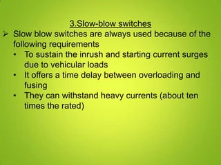 3.Slow-blow switches
 Slow blow switches are always used because of the
  following requirements
  • To sustain the inrush and starting current surges
      due to vehicular loads
  • It offers a time delay between overloading and
      fusing
  • They can withstand heavy currents (about ten
      times the rated)
 
