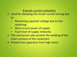 4.Inrush current contactors
 Used for damping the inrush current arising due
  to
  • Remaining capacitor voltage due to fast
     switching
  • Short circuit power of supply
  • Fault level of supply networks
 The contractors also protect the welding of the
  main contacts of the contactors
 Prevent the capacitors from high stress
 