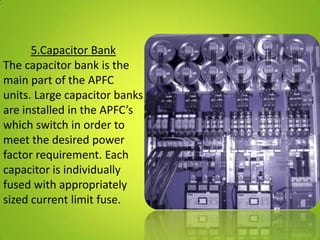 5.Capacitor Bank
The capacitor bank is the
main part of the APFC
units. Large capacitor banks
are installed in the APFC’s
which switch in order to
meet the desired power
factor requirement. Each
capacitor is individually
fused with appropriately
sized current limit fuse.
 