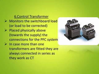 6.Control Transformer
 Monitors the switchboard load
  (or load to be corrected)
 Placed physically above
  (towards the supply) the
  connections for the PFC system
 In case more than one
  transformers are fitted they are
  always connected in series as
  they work as CT
 